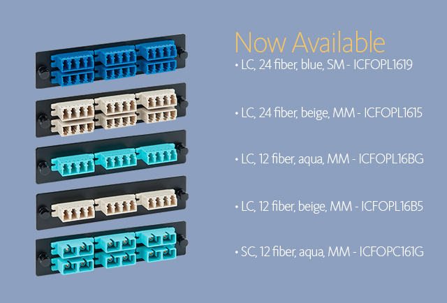 Now Available • LC, 24 fiber, blue, SM - ICFOPL1619 • LC, 24 fiber, beige, MM - ICFOPL1615 • LC, 12 fiber, beige, MM - ICFOPL16B5 • LC, 12 fiber, beige, MM - ICFOPL16B5 • SC, 12 fiber, aqua, MM - ICFOPC161G