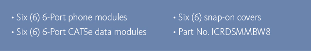 •Six (6) 6-port phone modules •Six (6) 6-port CAT5e data modules •Six (6) snap-on covers •Part No. ICRDSMMBW8