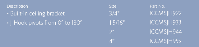 Description •Built-in ceiling bracket •J-Hook pivot from 0° to 180° Size/Part No. 3/4