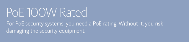 PoE 100W Rated • For PoE security systems, you need a PoE rating. Without it, you risk damaging the security equipment.